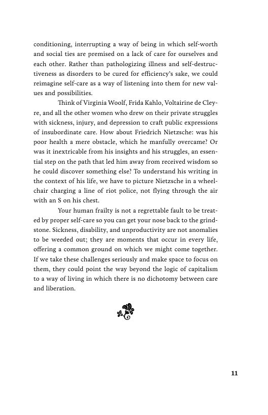 conditioning, interrupting a way of being in which self-worth and social ties are premised on a lack of care for ourselves and each other. Rather than pathologizing illness and self-destruc- tiveness as disorders to be cured for efficiency’s sake, we could reimagine self-care as a way of listening into them for new val- ues and possibilities.  ‘Think of Virginia Woolf, Frida Kahlo, Voltairine de Cley- re, and all the other women who drew on their private struggles ‘with sickness, injury, and depression to craft public expressions of insubordinate care. How about Friedrich Nietzsche: was his poor health a mere obstacle, which he manfully overcame? O was it inextricable from his insights and his struggles, an essen- tial step on the path that led him away from received wisdom so he could discover something else? To understand his writing in the context of his life, we have to picture Nietzsche in a wheel- chair charging a line of riot police, not flying through the air with an S on his chest.  ‘Your human frailty is not a regrettable fault to be treat- ed by proper self-care so you can get your nose back to the grind- stone. Sickness, disability, and unproductivity are not anomalies to be weeded out; they are moments that oceur in every life, offering a common ground on which we might come together. If we take these challenges seriously and make space to focus on them, they could point the way beyond the logic of capitalism t0 a way of living in which there is no dichotomy between care  %  and liberation.  n 